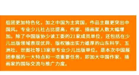 组团更加特色化，加之中国为主宾国，作品主题更突出中国风。专业少儿社占比提高，作家、插画家人数大幅增加。除了中国版协少读工委的21家成员单位，还包括在少儿出版领域表现优异、版权输出实力雄厚的山东科学、五洲社、世图社等13家非专业少儿出版单位。是本次中国展团参展的一大特点和一项重要任务，即加大中国作家、插画家的国际交流与推广力度。