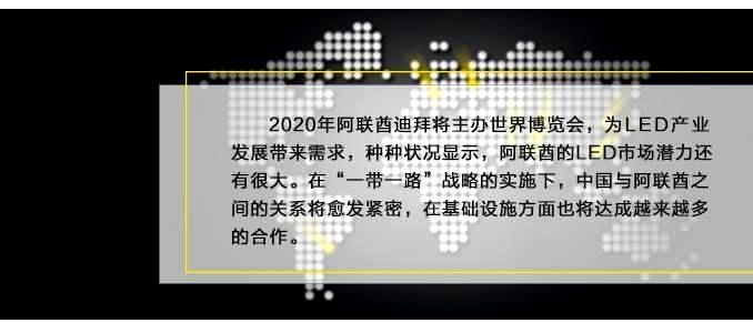 2020年阿联酋迪拜将主办世界博览会，为LED产业发展带来需求，种种状况显示，阿联酋的LED市场潜力还有很大。在“一带一路”战略的实施下，中国与阿联酋之间的关系将愈发紧密，在基础设施方面也将达成越来越多的合作。